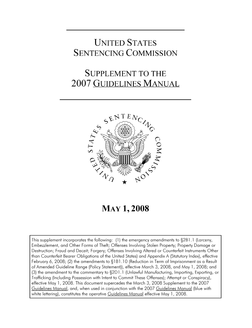 handle is hein.usfed/ussecog0032 and id is 1 raw text is: UNITED STATESSENTENCING COMMISSIONSUPPLEMENT TO THE2007 GUIDELINES MANUALMAY 1, 2008This supplement incorporates the following: (1) the emergency amendments to §2B1.1 (Larceny,Embezzlement, and Other Forms of Theft; Offenses Involving Stolen Property; Property Damage orDestruction; Fraud and Deceit; Forgery; Offenses Involving Altered or Counterfeit Instruments Otherthan Counterfeit Bearer Obligations of the United States) and Appendix A (Statutory Index), effectiveFebruary 6, 2008; (2) the amendments to §11B1 .10 (Reduction in Term of Imprisonment as a Resultof Amended Guideline Range (Policy Statement)), effective March 3, 2008, and May 1, 2008; and(3) the amendment to the commentary to §2D].1 (Unlawful Manufacturing, Importing, Exporting, orTrafficking (Including Possession with Intent to Commit These Offenses); Attempt or Conspiracy),effective May 1, 2008. This document supercedes the March 3, 2008 Supplement to the 2007Guidelines Manual, and, when used in conjunction with the 2007 Guidelines Manual (blue withwhite lettering), constitutes the operative Guidelines Manual effective May 1, 2008.