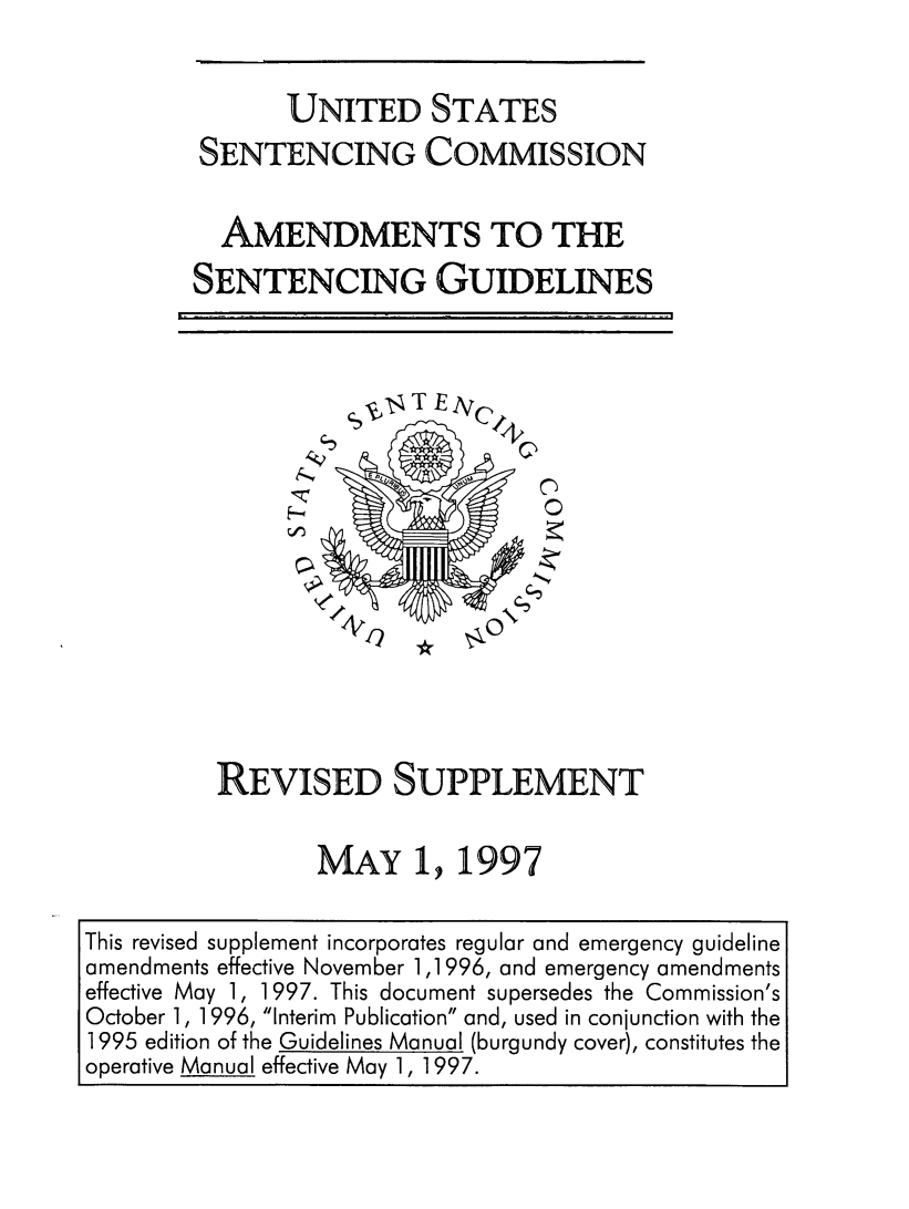 handle is hein.usfed/ussecog0034 and id is 1 raw text is:        UNITED STATESSENTENCING COMMISSION  AMENDMENTS TO THESENTENCING GUIDELINESS-unNREVISED SUPPLEMENT       MAY 1, 1997This revised supplement incorporates regular and emergency guidelineamendments effective November 1,1996, and emergency amendmentseffective May 1, 1997. This document supersedes the Commission'sOctober 1, 1996, Interim Publication and, used in conjunction with the1995 edition of the Guidelines Manual (burgundy cover), constitutes theoperative Manual effective May 1, 1997.