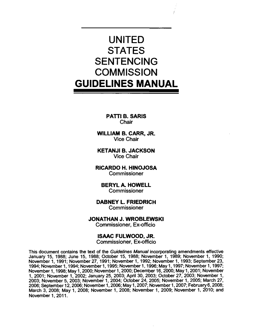 handle is hein.usfed/ussecog0036 and id is 1 raw text is: UNITEDSTATESSENTENCINGCOMMISSIONGUIDELINES MANUALPATTI B. SARISChairWILLIAM B. CARR, JR.Vice ChairKETANJI B. JACKSONVice ChairRICARDO H. HINOJOSACommissionerBERYL A. HOWELLCommissionerDABNEY L. FRIEDRICHCommissionerJONATHAN J. WROBLEWSKICommissioner, Ex-officioISAAC FULWOOD, JR.Commissioner, Ex-officioThis document contains the text of the Guidelines Manual incorporating amendments effectiveJanuary 15, 1988; June 15, 1988; October 15, 1988; November 1, 1989; November 1, 1990;November 1, 1991; November 27, 1991; November 1, 1992; November 1, 1993; September 23,1994; November 1, 1994; November 1, 1995; November 1, 1996; May 1, 1997; November 1, 1997;November 1, 1998; May 1, 2000; November 1, 2000; December 16, 2000; May 1, 2001; November1, 2001; November 1, 2002; January 25, 2003; April 30, 2003; October 27, 2003; November 1,2003; November 5, 2003; November 1, 2004; October 24, 2005; November 1, 2005; March 27,2006; September 12,2006; November 1, 2006; May 1, 2007; November 1, 2007; February 6,2008;March 3, 2008; May 1, 2008; November 1, 2008; November 1, 2009; November 1, 2010; andNovember 1, 2011.