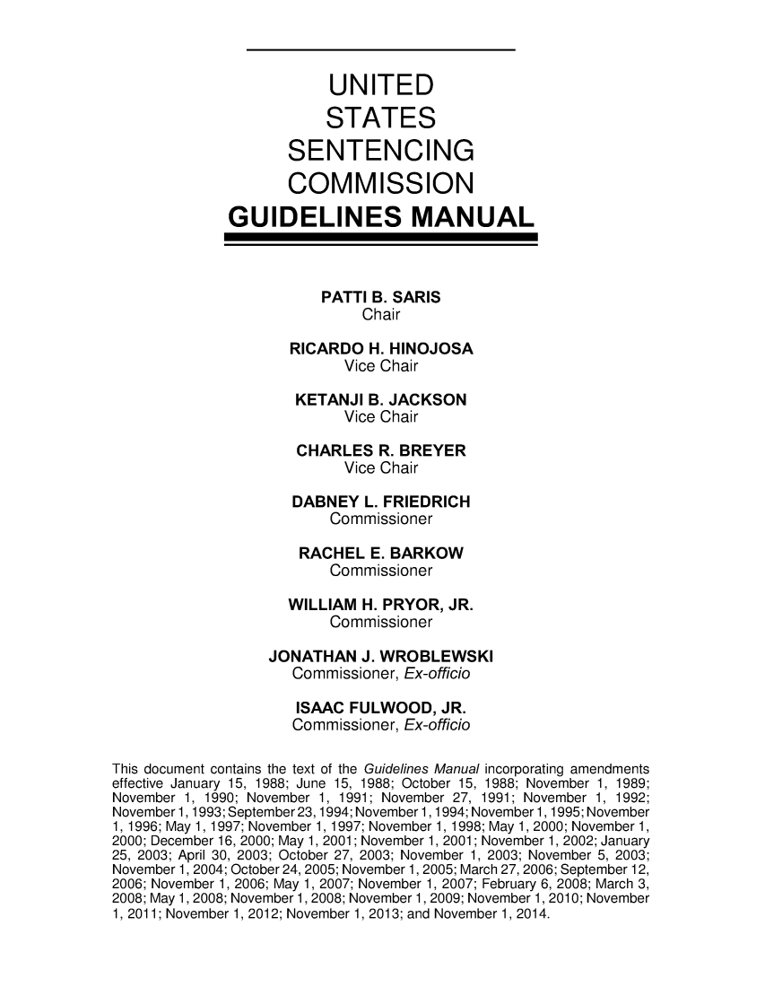 handle is hein.usfed/ussecog0039 and id is 1 raw text is: UNITEDSTATESSENTENCINGCOMMISSIONGUIDELINES MANUALPATTI B. SARISChairRICARDO H. HINOJOSAVice ChairKETANJI B. JACKSONVice ChairCHARLES R. BREYERVice ChairDABNEY L. FRIEDRICHCommissionerRACHEL E. BARKOWCommissionerWILLIAM H. PRYOR, JR.CommissionerJONATHAN J. WROBLEWSKICommissioner, Ex-officioISAAC FULWOOD, JR.Commissioner, Ex-officioThis document contains the text of the Guidelines Manual incorporating amendmentseffective January 15, 1988; June 15, 1988; October 15, 1988; November 1, 1989;November 1, 1990; November 1, 1991; November 27, 1991; November 1, 1992;November 1, 1993; September 23,1994; November 1, 1994; November 1, 1995; November1, 1996; May 1, 1997; November 1, 1997; November 1, 1998; May 1, 2000; November 1,2000; December 16, 2000; May 1, 2001; November 1, 2001; November 1, 2002; January25, 2003; April 30, 2003; October 27, 2003; November 1, 2003; November 5, 2003;November 1, 2004; October 24, 2005; November 1, 2005; March 27, 2006; September 12,2006; November 1, 2006; May 1, 2007; November 1, 2007; February 6, 2008; March 3,2008; May 1, 2008; November 1, 2008; November 1, 2009; November 1, 2010; November1. 2011: November 1. 2012: November 1. 2013: and November 1. 2014.