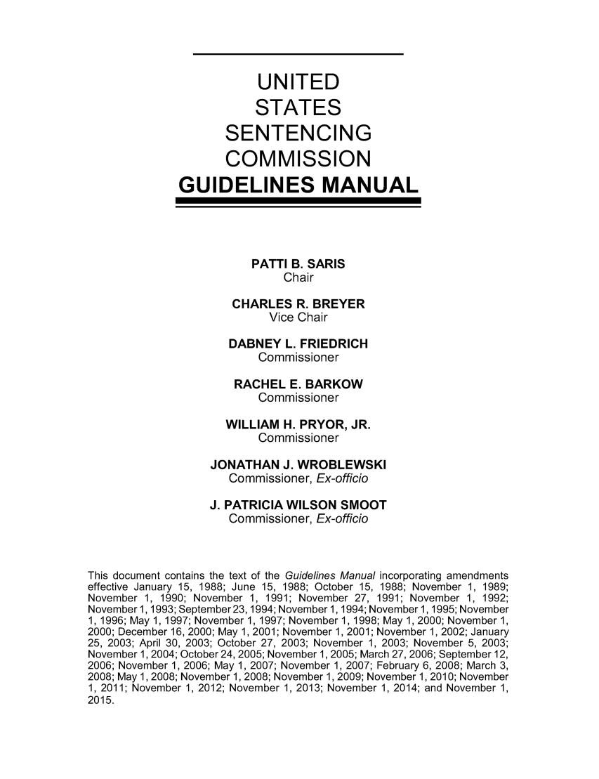 handle is hein.usfed/ussecog0040 and id is 1 raw text is:                          UNITED                         STATES                    SENTENCING                    COMMISSION             GUIDELINES MANUAL                        PATTI B. SARIS                            Chair                     CHARLES R. BREYER                          Vice Chair                    DABNEY L. FRIEDRICH                         Commissioner                     RACHEL E. BARKOW                         Commissioner                    WILLIAM H. PRYOR, JR.                         Commissioner                  JONATHAN J. WROBLEWSKI                    Commissioner, Ex-officio                  J. PATRICIA WILSON SMOOT                    Commissioner, Ex-officioThis document contains the text of the Guidelines Manual incorporating amendmentseffective January 15, 1988; June 15, 1988; October 15, 1988; November 1, 1989;November 1, 1990; November 1, 1991; November 27, 1991; November 1, 1992;November 1,1993; September23, 1994; November 1,1994; November 1,1995; November1, 1996; May 1, 1997; November 1, 1997; November 1, 1998; May 1,2000; November 1,2000; December 16, 2000; May 1,2001; November 1, 2001; November 1, 2002; January25, 2003; April 30, 2003; October 27, 2003; November 1, 2003; November 5, 2003;November 1, 2004; October 24, 2005; November 1, 2005; March 27, 2006; September 12,2006; November 1, 2006; May 1, 2007; November 1, 2007; February 6, 2008; March 3,2008; May 1, 2008; November 1, 2008; November 1, 2009; November 1, 2010; November1, 2011; November 1, 2012; November 1, 2013; November 1, 2014; and November 1,2015.
