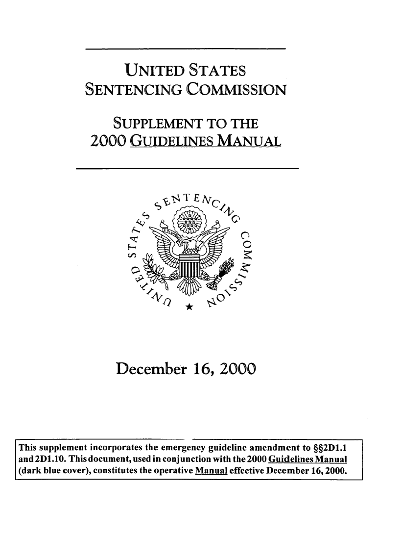 handle is hein.usfed/ussecog0046 and id is 1 raw text is:                  UNITED STATES           SENTENCING COMMISSION               SUPPLEMENT TO THE            2000  GUIDELINES MANUAL                         T lTE IVC                December 16, 2000This supplement incorporates the emergency guideline amendment to §§2D1.1and 2D1.10. This document, used in conjunction with the 2000 Guidelines Manual(dark blue cover), constitutes the operative Manual effective December 16, 2000.