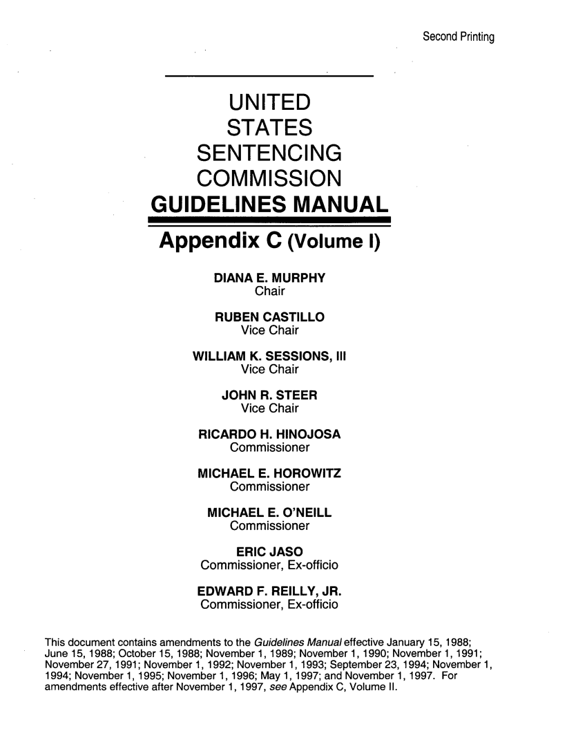 handle is hein.usfed/ussecog0048 and id is 1 raw text is: Second Printing                          UNITED                          STATES                     SENTENCING                     COMMISSION               GUIDELINES MANUAL               Appendix C (Volume 1)                        DIANA E. MURPHY                             Chair                        RUBEN  CASTILLO                            Vice Chair                     WILLIAM K. SESSIONS, III                            Vice Chair                         JOHN R. STEER                            Vice Chair                      RICARDO H. HINOJOSA                          Commissioner                      MICHAEL E. HOROWITZ                          Commissioner                       MICHAEL E. O'NEILL                          Commissioner                          ERIC  JASO                      Commissioner, Ex-officio                      EDWARD  F. REILLY, JR.                      Commissioner, Ex-officioThis document contains amendments to the Guidelines Manual effective January 15, 1988;June 15,1988; October 15,1988; November 1, 1989; November 1, 1990; November 1, 1991;November 27, 1991; November 1, 1992; November 1, 1993; September 23, 1994; November 1,1994; November 1, 1995; November 1, 1996; May 1, 1997; and November 1, 1997. Foramendments effective after November 1, 1997, see Appendix C, Volume II.