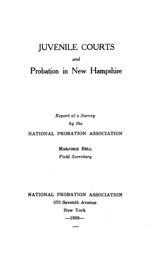 handle is hein.usnewhampshireoth/jvlcnhp0001 and id is 1 raw text is: JUVENILE COURTSandProbation in New HampshireReport of a Surveyby theNATIONAL PROBATION ASSOCIATIONMARJORIE BELLField SecretaryNATIONAL PROBATION ASSOCIATION370 Seventh AvenueNew York-1930-I3t27