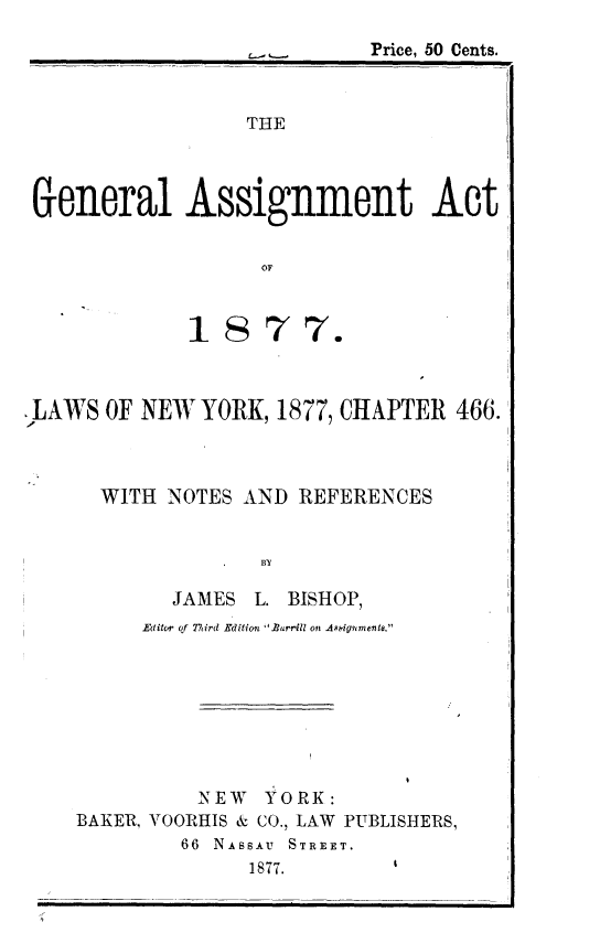handle is hein.usnewyorkoth/glatatol0001 and id is 1 raw text is:                             Price, 50 Cents.                  THE General Assignment Act                   OF             1877.,LAWS OF NEW YORK, 1877, CHAPTER 466.      WITH NOTES AND REFERENCES                   BY            JAMES L. BISHOP,         Editcw of Third Edition Barrill on Appgnmeiit.              NEW YORK:    BAKER., VOORHIS & CO., LAW PUBLISHERS,             66 NASSAU  STREET.                  1877.