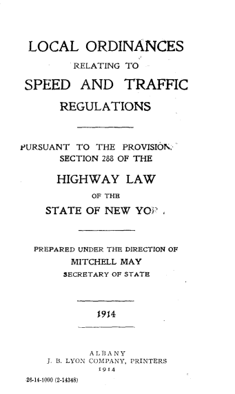 handle is hein.usnewyorkoth/lcocrgsd0001 and id is 1 raw text is: LOCAL ORDINANCES        RELATING TO SPEED AND TRAFFIC      REGULATIONSPURSUANT TO THE PROVISION.,'      SECTION 288 OF THE      HIGHWAY LAW           OF THE    STATE OF NEW YO    ,  PREPARED UNDER THE DIRECTION OF        MITCHELL MAY        SECRETARY OF STATE            1914            ALBANY    J. B. LYON COMPANY, PRINTERS             1914 26-14-1000 (2-14348)
