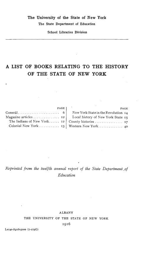 handle is hein.usnewyorkoth/ltobsrghy0001 and id is 1 raw text is: The  University of the State of New York      The State Department of Education          School Libraries DivisionA  LIST   OF   BOOKS RELATING TO THE HISTORY           OF   THE STATE OF NEW YORK                          PAGEG eneral........................  6M agazine articles ...............  12  The Indians of New York...... 12  Colonial New York............  13                          PAGE  New York State in the Revolution 14  Local history of New York State 15County histories  ................  17Western New York .............. 40Reprinted from the twelfth annual report of the State Department .of                           Education                           ALBANY          THE UNIVERSITY  OF THE  STATE OF NEW  YORK                             1916Lel4r-Api6-5ooo (7-279G)