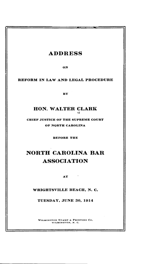 handle is hein.usnorthcarolinaoth/adrefllpd0001 and id is 1 raw text is: ADDRESSONREFORM IN LAW AND LEGAL PROCEDUREBYHON. WALTER CLARKCHIEF JUSTICE OF THE SUPREME COURTOF NQRTH CAROLINABEFORE THENORTH CAROLINA BARASSOCIATIONATWRIGHTSVILLE BEACH, N. C.TUESDAY, JUNE 30, 1914WILMINGTON STAMP & PRINTING CO.N'ILMING'VON, N. C.