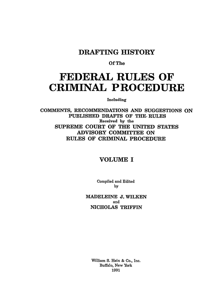 handle is hein.usreports/dhfrv0001 and id is 1 raw text is: DRAFTING HISTORYOf TheFEDERAL RULES OFCRIMINAL PROCEDUREIncludingCOMMENTS, RECOMMENDATIONS AND SUGGESTIONS ONPUBLISHED DRAFTS OF THE- RULESReceived by theSUPREME COURT OF THE UNITED STATESADVISORY COMMITTEE ONRULES OF CRIMINAL PROCEDUREVOLUME ICompiled and EditedbyMADELEINE J. WILKENandNICHOLAS TRIFFINWilliam S. Hein & Co., Inc.Buffalo, New York1991