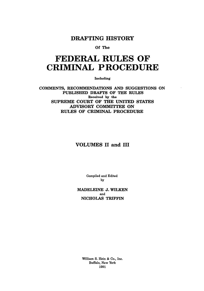 handle is hein.usreports/dhfrv0002 and id is 1 raw text is: DRAFTING HISTORYOf TheFEDERAL RULES OFCRIMINAL PROCEDUREIncludingCOMMENTS, RECOMMENDATIONS AND SUGGESTIONS ONPUBLISHED DRAFTS OF THE RULESReceived by theSUPREME COURT OF THE UNITED STATESADVISORY COMMITTEE ONRULES OF CRIMINAL PROCEDUREVOLUMES II and HICompiled and EditedbyMADELEINE J. WILKENandNICHOLAS TRIFFINWilliam S. Hein & Co., Inc.Buffalo, New York1991