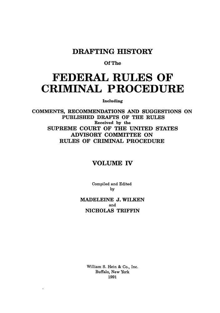 handle is hein.usreports/dhfrv0003 and id is 1 raw text is: DRAFTING HISTORYOf TheFEDERAL RULES OFCRIMINAL PROCEDUREIncludingCOMMENTS, RECOMMENDATIONS AND SUGGESTIONS ONPUBLISHED DRAFTS OF THE RULESReceived by theSUPREME COURT OF THE UNITED STATESADVISORY COMMITTEE ONRULES OF CRIMINAL PROCEDUREVOLUME IVCompiled and EditedbyMADELEINE J. WILKENandNICHOLAS TRIFFINWilliam S. Hein & Co., Inc.Buffalo, New York1991