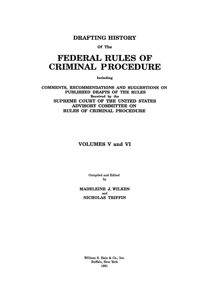 handle is hein.usreports/dhfrv0004 and id is 1 raw text is: DRAFTING HISTORYOf TheFEDERAL RULES OFCRIMINAL PROCEDUREIncludingCOMMENTS, RECOMMENDATIONS AND SUGGESTIONS ONPUBLISHED DRAFTS OF THE RULESReceived by theSUPREME COURT OF THE UNITED STATESADVISORY COMMITTEE ONRULES OF CRIMINAL PROCEDUREVOLUMES V and VICompiled and EditedbyMADELEINE J. WILKENandNICHOLAS TRIFFINWilliam S. Hein & Co., Inc.Buffalo, New York1991