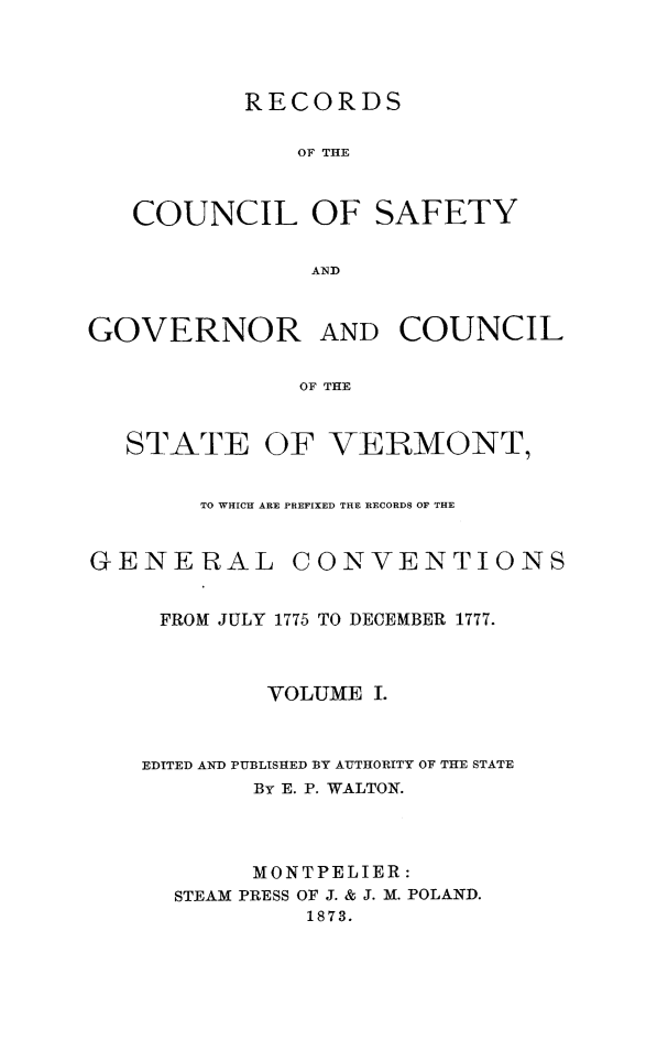 handle is hein.usvermontoth/rcgvcsvt0001 and id is 1 raw text is: 



        RECORDS

           OF THE


COUNCIL OF SAFETY

            AND


GOVERNOR


AND  COUNCIL


OF THE


STATE


OF  VERMONT,


TO WHICH ARE PREFIXED T14E RECORDS OF THE


GENERAL


CONVENTIONS


FROM JULY 1775 TO DECEMBER 1777.



        VOLUME  I.


EDITED AND PUBLISHED BY AUTHORITY OF THE STATE
        By E. P. WALTON.



        MONTPELIER:
  STEAM PRESS OF J. & J. M. POLAND.
           1873.



