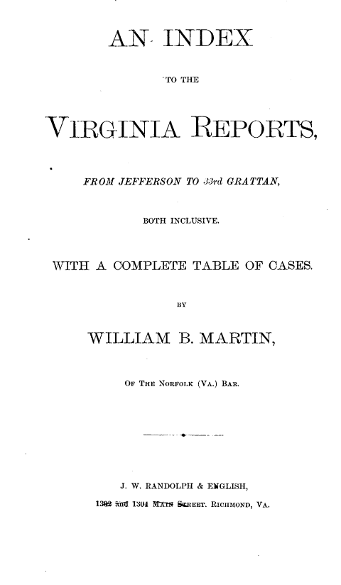handle is hein.usvrgnsr/indxvar0001 and id is 1 raw text is:         AN INDEX              'TO THEVIRGINIA REPORTS,    FROM JEFFERSON TO 33rd GRATTAN,           BOTH INCLUSIVE.WITH A COMPLETE  TABLE OF CASES.               BY    WILLIAM B. MARTIN,   OF THE NORFOLK (VA.) BAR.   J. W. RANDOLPH & ENGLISH,139 -d 1304 1-XT SK.REET. RICHMOND, VA.